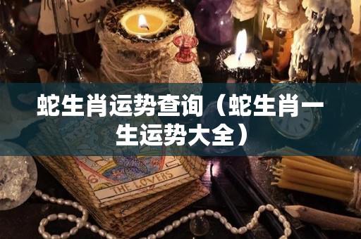 蛇生肖运势查询（蛇生肖一生运势大全）