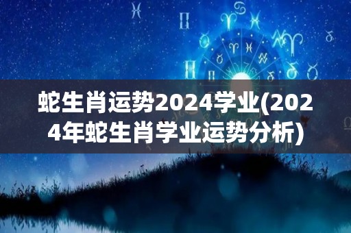 蛇生肖运势2024学业(2024年蛇生肖学业运势分析)