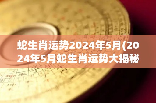 蛇生肖运势2024年5月(2024年5月蛇生肖运势大揭秘)