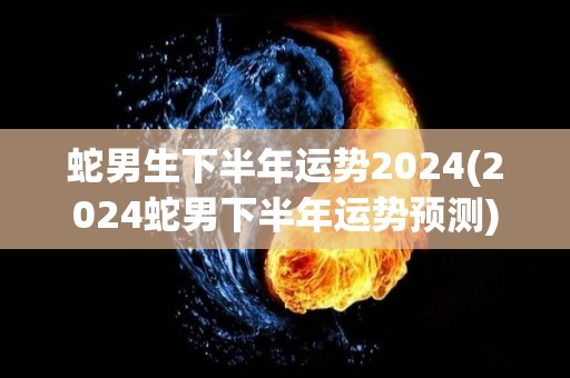 蛇男生下半年运势2024(2024蛇男下半年运势预测)