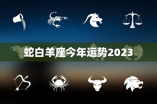蛇白羊座今年运势2023