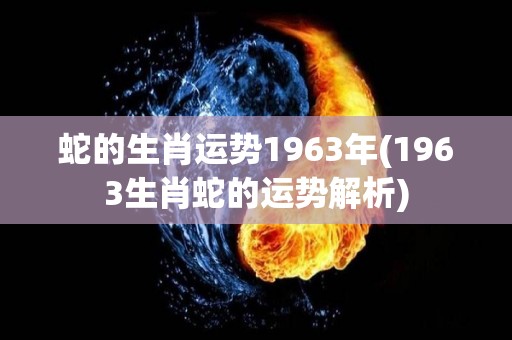 蛇的生肖运势1963年(1963生肖蛇的运势解析)