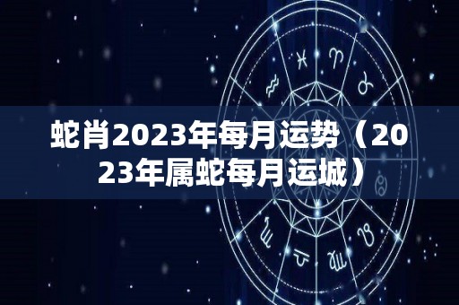 蛇肖2023年每月运势（2023年属蛇每月运城）