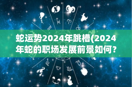 蛇运势2024年跳槽(2024年蛇的职场发展前景如何？)