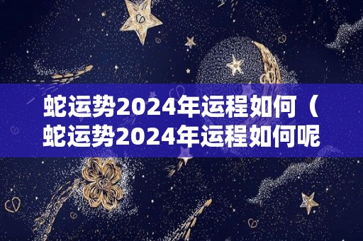 蛇运势2024年运程如何（蛇运势2024年运程如何呢）