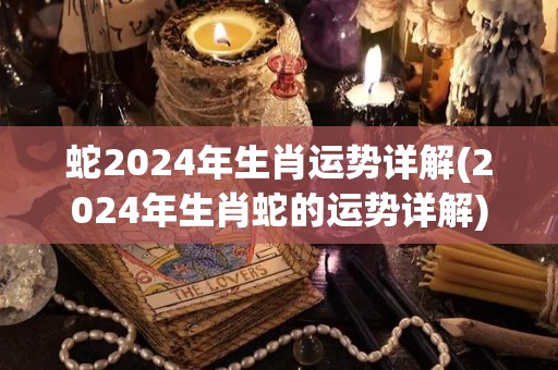 蛇2024年生肖运势详解(2024年生肖蛇的运势详解)