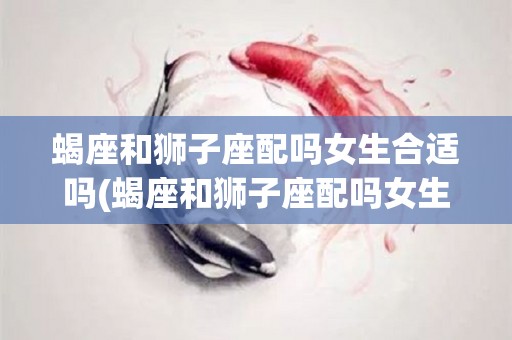 蝎座和狮子座配吗女生合适吗(蝎座和狮子座配吗女生合适吗知乎)