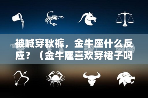 被喊穿秋裤，金牛座什么反应？（金牛座喜欢穿裙子吗）