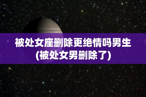 被处女座删除更绝情吗男生(被处女男删除了)