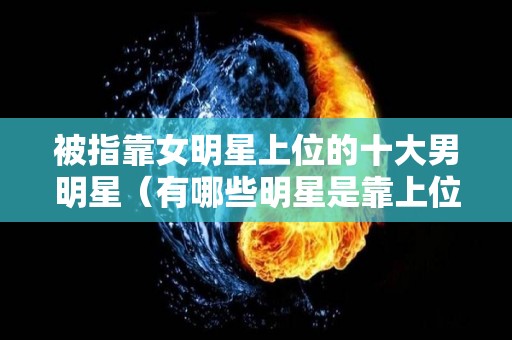 被指靠女明星上位的十大男明星（有哪些明星是靠上位出名的）