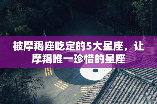 被摩羯座吃定的5大星座，让摩羯唯一珍惜的星座