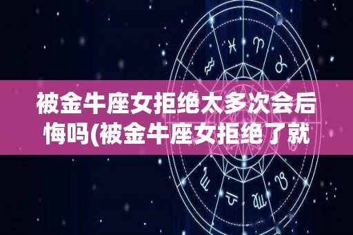 被金牛座女拒绝太多次会后悔吗(被金牛座女拒绝了就没机会了是吧)