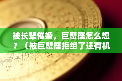 被长辈催婚，巨蟹座怎么想？（被巨蟹座拒绝了还有机会么）
