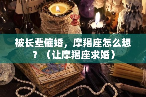 被长辈催婚，摩羯座怎么想？（让摩羯座求婚）