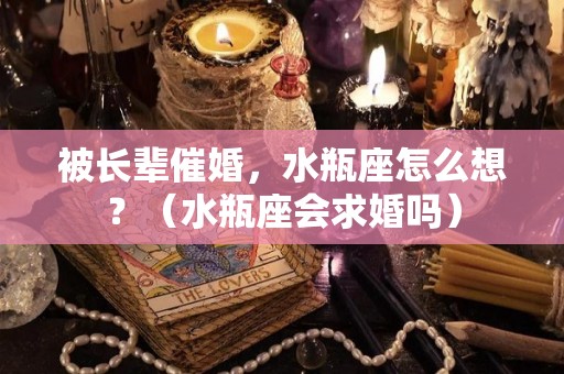 被长辈催婚，水瓶座怎么想？（水瓶座会求婚吗）