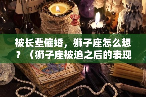 被长辈催婚，狮子座怎么想？（狮子座被追之后的表现）