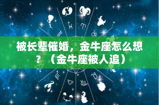 被长辈催婚，金牛座怎么想？（金牛座被人追）
