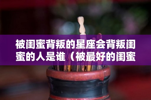 被闺蜜背叛的星座会背叛闺蜜的人是谁（被最好的闺蜜背叛了怎么办）