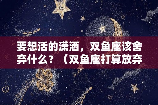 要想活的潇洒，双鱼座该舍弃什么？（双鱼座打算放弃一个人的预兆）