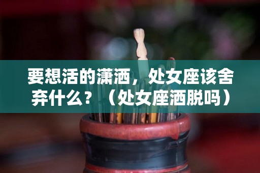 要想活的潇洒，处女座该舍弃什么？（处女座洒脱吗）