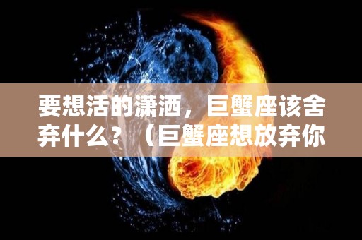 要想活的潇洒，巨蟹座该舍弃什么？（巨蟹座想放弃你的表现）