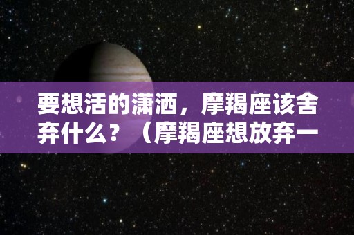 要想活的潇洒，摩羯座该舍弃什么？（摩羯座想放弃一段感情）