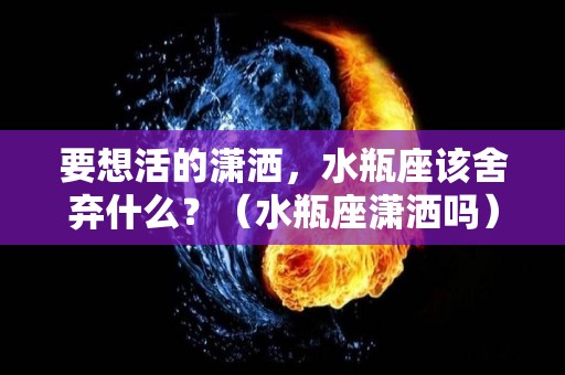 要想活的潇洒，水瓶座该舍弃什么？（水瓶座潇洒吗）