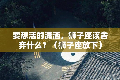 要想活的潇洒，狮子座该舍弃什么？（狮子座放下）