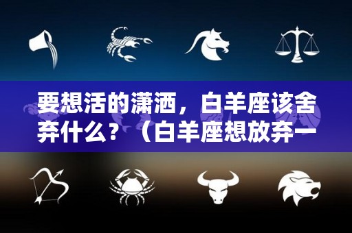 要想活的潇洒，白羊座该舍弃什么？（白羊座想放弃一个人的表现）