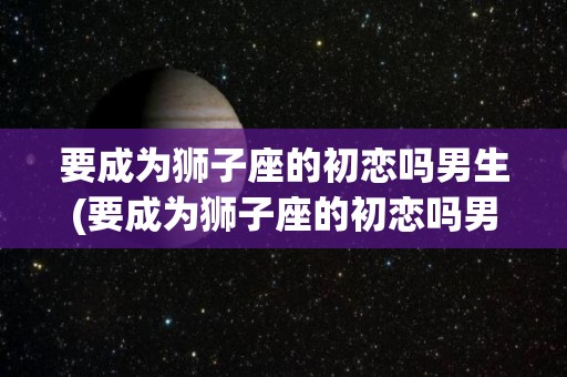 要成为狮子座的初恋吗男生(要成为狮子座的初恋吗男生怎么办)