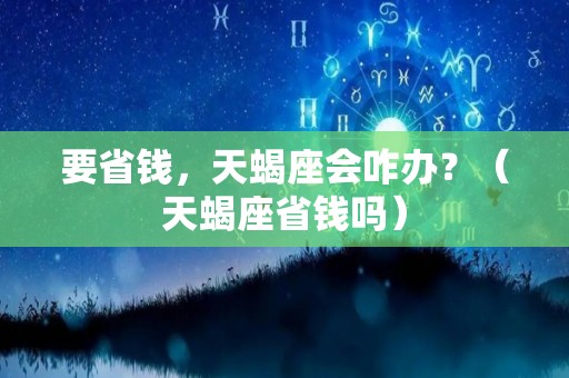 要省钱，天蝎座会咋办？（天蝎座省钱吗）