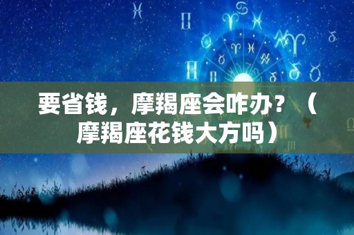 要省钱，摩羯座会咋办？（摩羯座花钱大方吗）