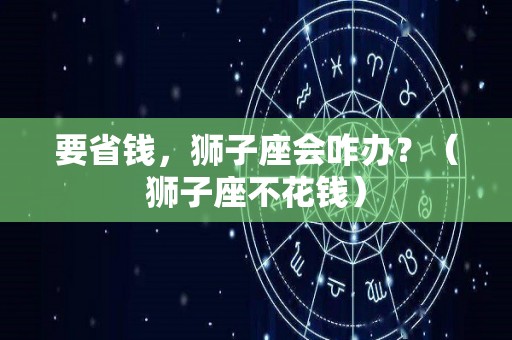 要省钱，狮子座会咋办？（狮子座不花钱）
