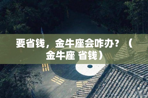 要省钱，金牛座会咋办？（金牛座 省钱）