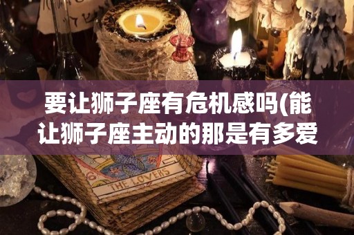 要让狮子座有危机感吗(能让狮子座主动的那是有多爱)