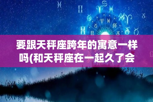 要跟天秤座跨年的寓意一样吗(和天秤座在一起久了会有什么变化)
