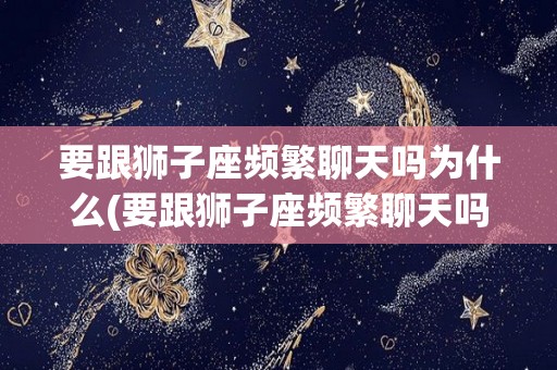 要跟狮子座频繁聊天吗为什么(要跟狮子座频繁聊天吗为什么不删微信)