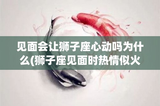 见面会让狮子座心动吗为什么(狮子座见面时热情似火回去后)