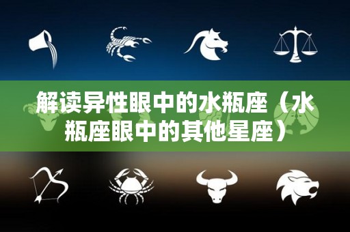 解读异性眼中的水瓶座（水瓶座眼中的其他星座）