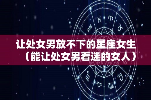 让处女男放不下的星座女生（能让处女男着迷的女人）