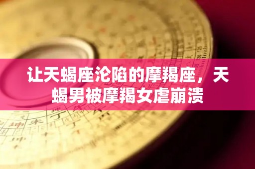 让天蝎座沦陷的摩羯座，天蝎男被摩羯女虐崩溃