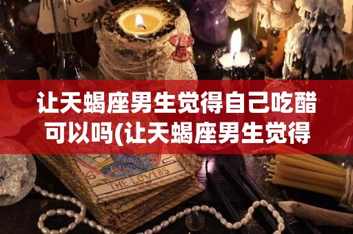 让天蝎座男生觉得自己吃醋可以吗(让天蝎座男生觉得自己吃醋可以吗知乎)