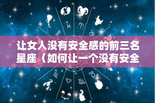 让女人没有安全感的前三名星座（如何让一个没有安全感的女人敞开心扉）
