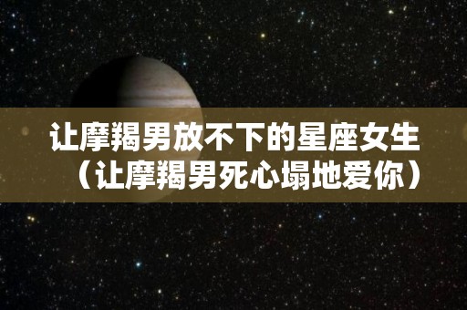 让摩羯男放不下的星座女生（让摩羯男死心塌地爱你）