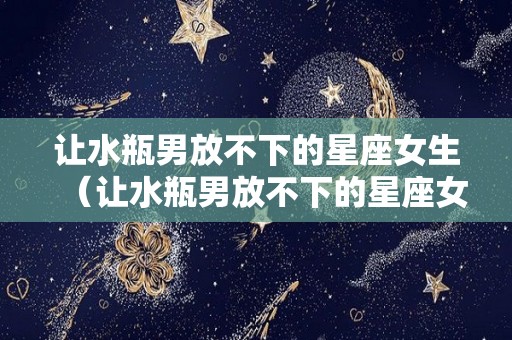 让水瓶男放不下的星座女生（让水瓶男放不下的星座女生是什么）