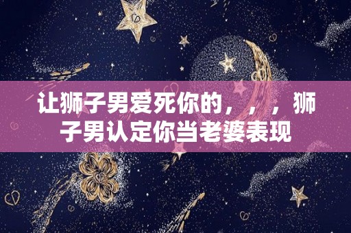 让狮子男爱死你的，，，狮子男认定你当老婆表现