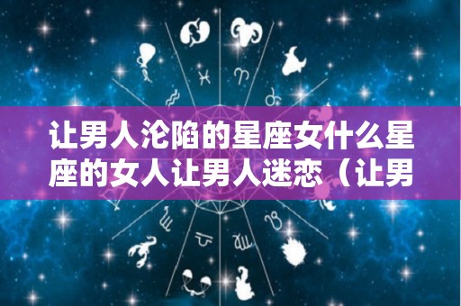让男人沦陷的星座女什么星座的女人让男人迷恋（让男人爱的死心塌地的星座女）