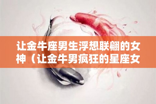 让金牛座男生浮想联翩的女神（让金牛男疯狂的星座女）