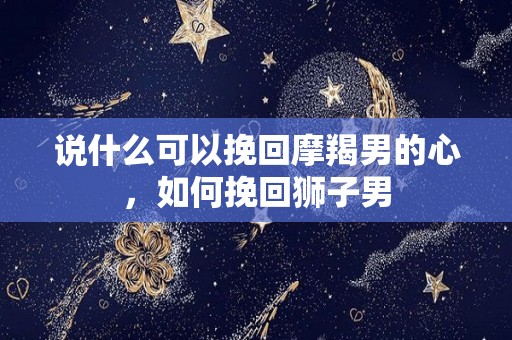 说什么可以挽回摩羯男的心，如何挽回狮子男