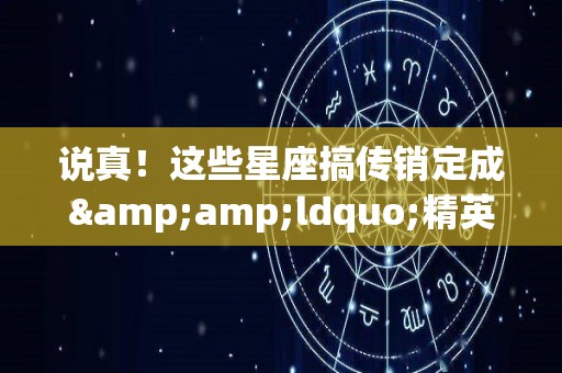 说真！这些星座搞传销定成&ldquo;精英&rdquo;（星座最大的骗局）